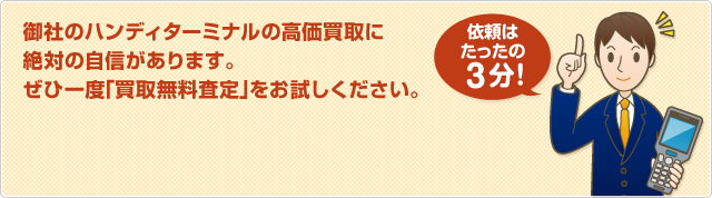 御社のハンディターミナルの高価買取に 絶対の自信があります。 ぜひ一度「買取無料査定」をお試しください。依頼はたったの3分！