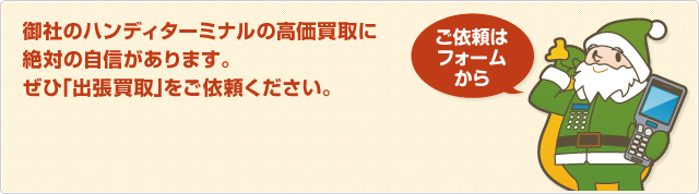 御社のハンディターミナルの高価買取に絶対の自信があります。ぜひ「出張買取」をご依頼ください。