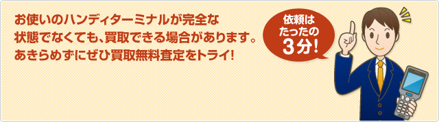 お使いのハンディターミナルが完全な 状態でなくても、買取できる場合があります。 あきらめずにぜひ買取無料査定をトライ！依頼はたったの3分！