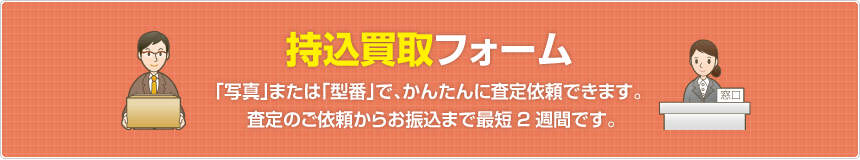 持込買取フォーム  「写真」または「型番」で、かんたんに査定依頼できます。査定のご依頼からお振込まで最短2週間です。