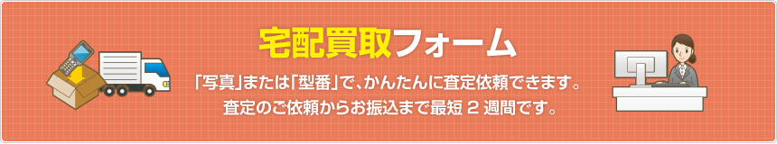 宅配買取フォーム  「写真」または「型番」で、かんたんに査定依頼できます。査定のご依頼からお振込まで最短2週間です。