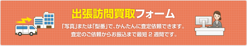 出張訪問買取フォーム  「写真」または「型番」で、かんたんに査定依頼できます。査定のご依頼からお振込まで最短2週間です。