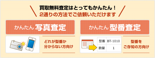 買取無料査定はとってもかんたん！ 2通りの方法でご依頼いただけます かんたん写真査定（どれが型番か 分からない方向け）/かんたん型番査定 （型番を ご存知の方向け）