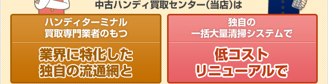 中古ハンディ買取センター（当店）は 業務用機器 買取専門業者のもつ 業界に特化した独自の流通網と、独自の一括大量清掃システムで低コストリニューアルで